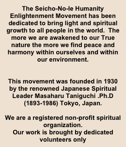 The Seicho-No-Ie Humanity Enlightenment Movement has been dedicated to bring light and spiritual growth to all people in the world.  The more we are awakened to our True nature the more we find peace and harmony within ourselves and within our environment. 


This movement was founded in 1930 by the renowned Japanese Spiritual Leader Masaharu Taniguchi .Ph.D (1893-1986) Tokyo, Japan.

We are a registered non-profit spiritual organization.
Our work is brought by dedicated volunteers only



￼￼￼￼￼￼￼￼￼￼￼￼￼